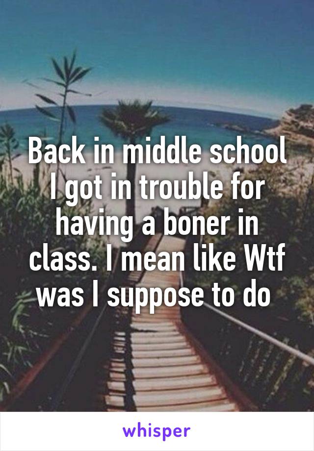 Back in middle school I got in trouble for having a boner in class. I mean like Wtf was I suppose to do 