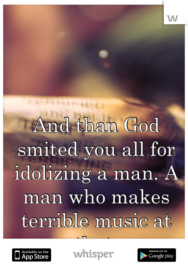 And than God smited you all for idolizing a man. A man who makes terrible music at that.