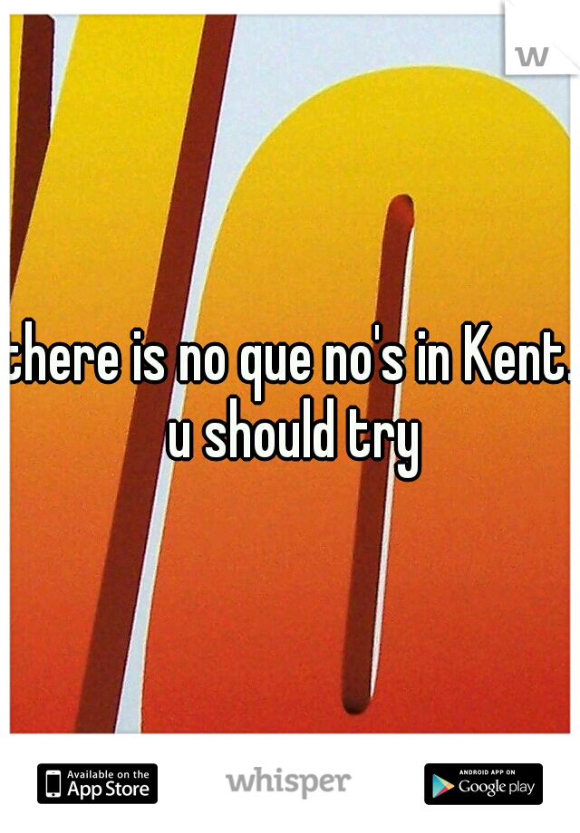 there is no que no's in Kent. u should try