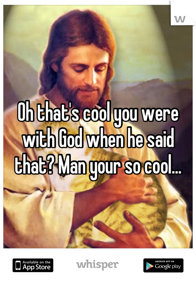 Oh that's cool you were with God when he said that? Man your so cool...