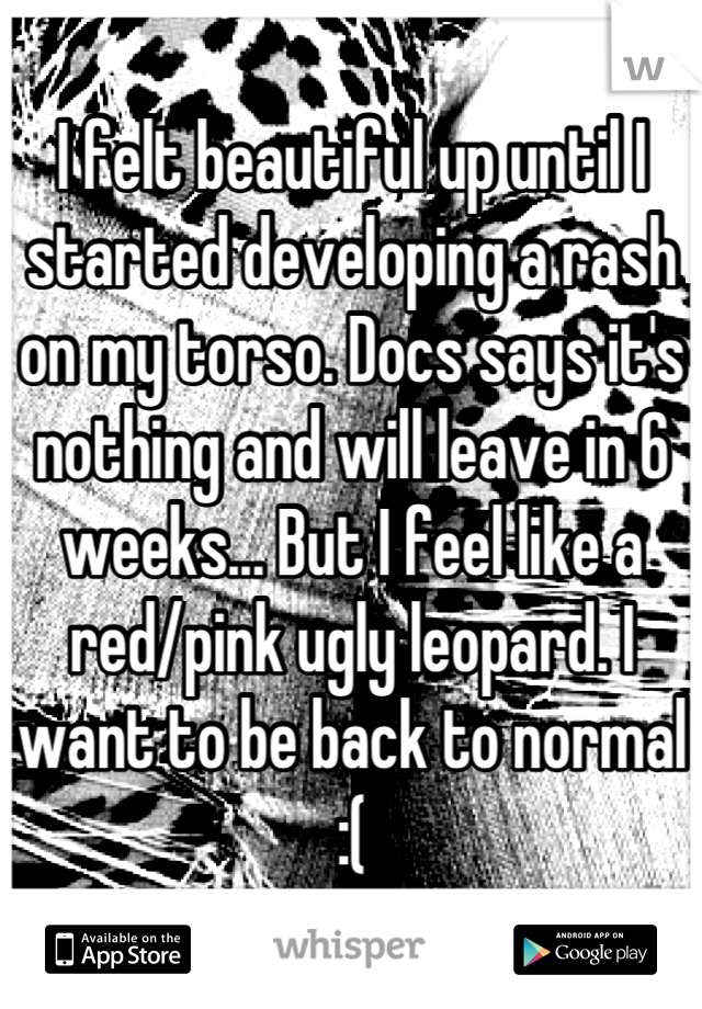 I felt beautiful up until I started developing a rash on my torso. Docs says it's nothing and will leave in 6 weeks... But I feel like a red/pink ugly leopard. I want to be back to normal :(