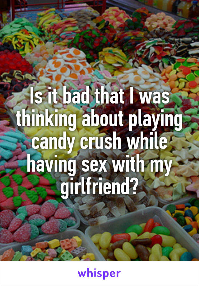 Is it bad that I was thinking about playing candy crush while having sex with my girlfriend?