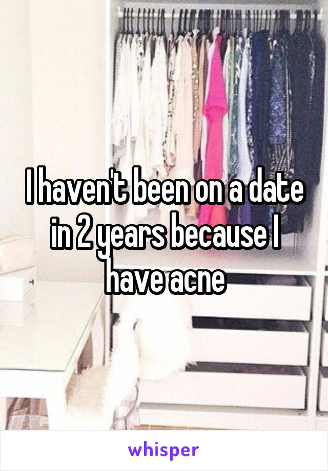 I haven't been on a date in 2 years because I have acne