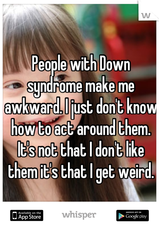 People with Down syndrome make me awkward. I just don't know how to act around them. It's not that I don't like them it's that I get weird.