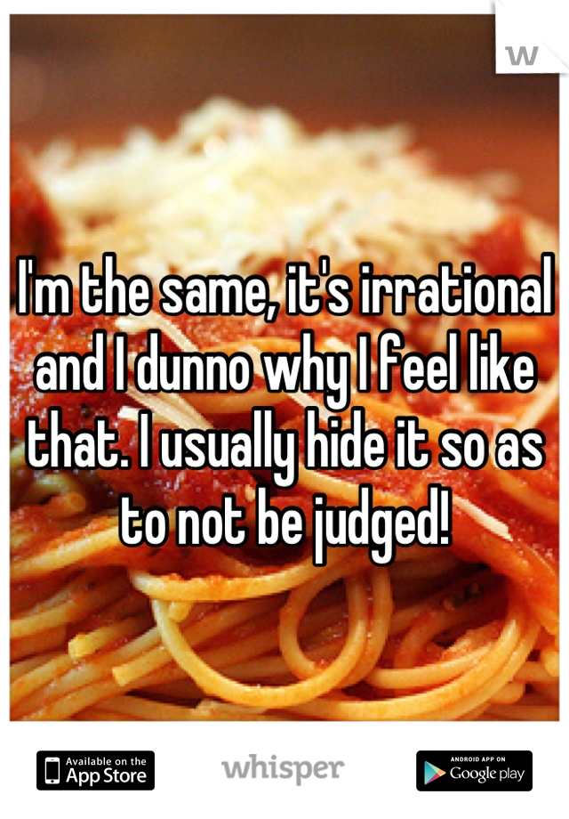I'm the same, it's irrational and I dunno why I feel like that. I usually hide it so as to not be judged!