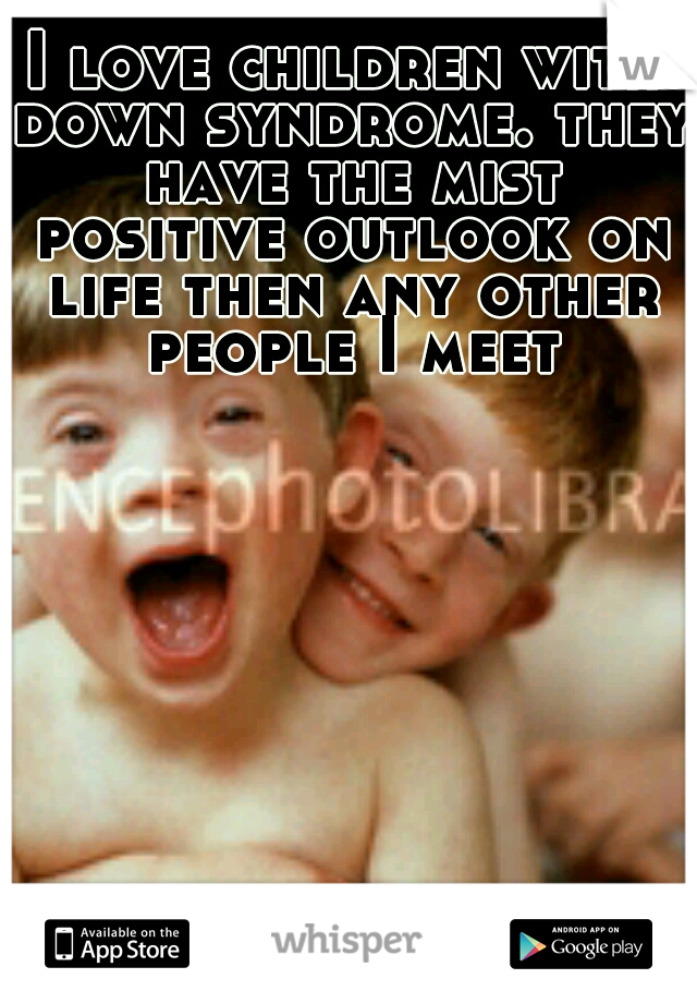 I love children with down syndrome. they have the mist positive outlook on life then any other people I meet