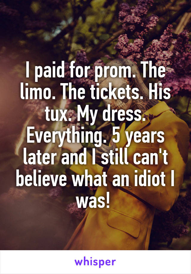 I paid for prom. The limo. The tickets. His tux. My dress. Everything. 5 years later and I still can't believe what an idiot I was! 