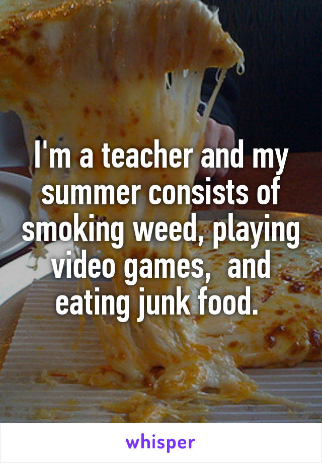 I'm a teacher and my summer consists of smoking weed, playing video games,  and eating junk food. 
