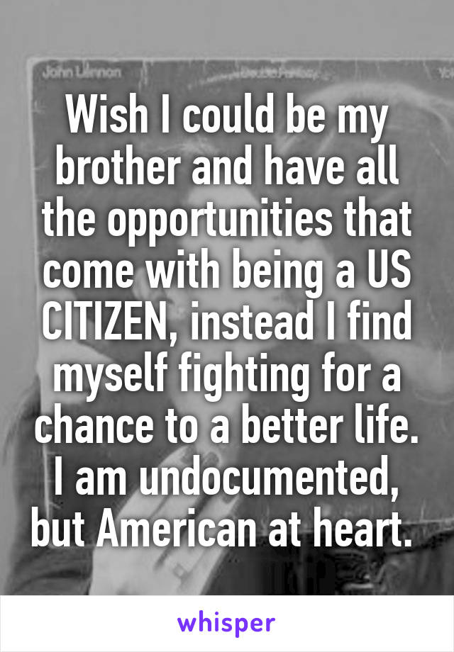 Wish I could be my brother and have all the opportunities that come with being a US CITIZEN, instead I find myself fighting for a chance to a better life. I am undocumented, but American at heart. 