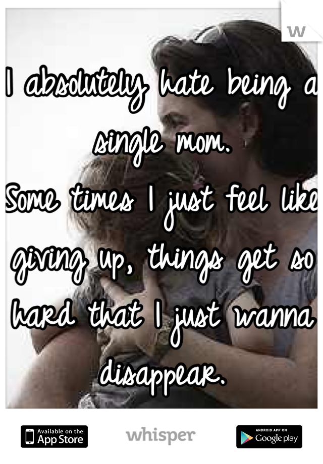 I absolutely hate being a single mom. 
Some times I just feel like giving up, things get so hard that I just wanna disappear.