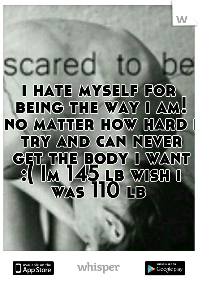 i hate myself for being the way i am! no matter how hard i try and can never get the body i want :( Im 145 lb wish i was 110 lb 