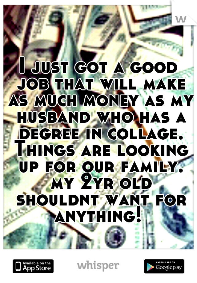 I just got a good job that will make as much money as my husband who has a degree in collage. Things are looking up for our family. my 2yr old shouldnt want for anything! 