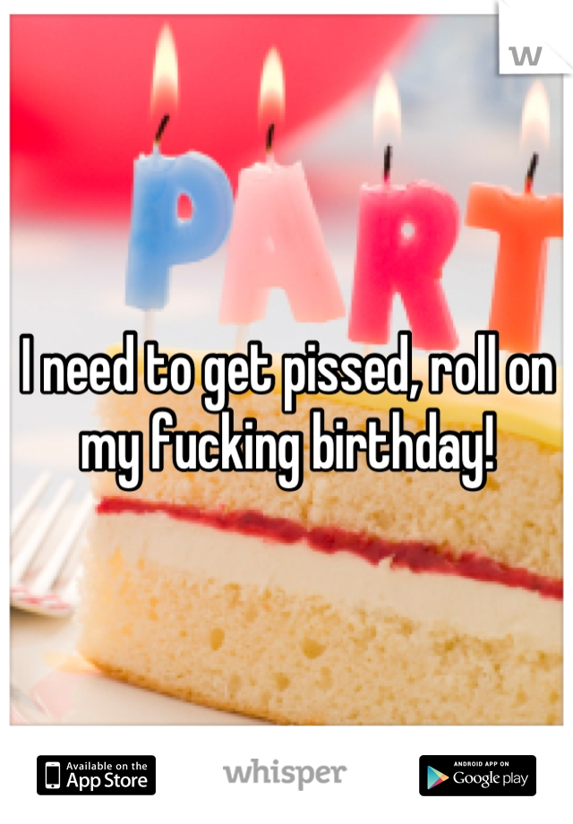 I need to get pissed, roll on my fucking birthday!