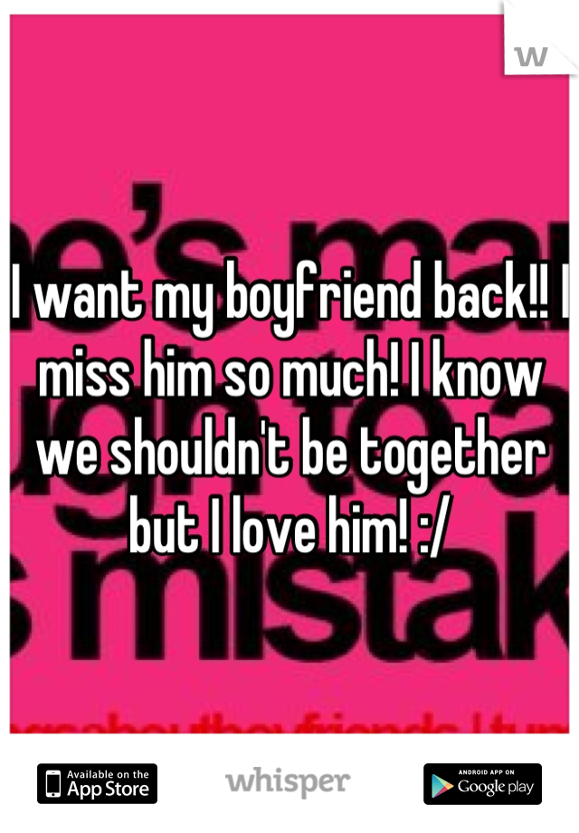 I want my boyfriend back!! I miss him so much! I know we shouldn't be together but I love him! :/