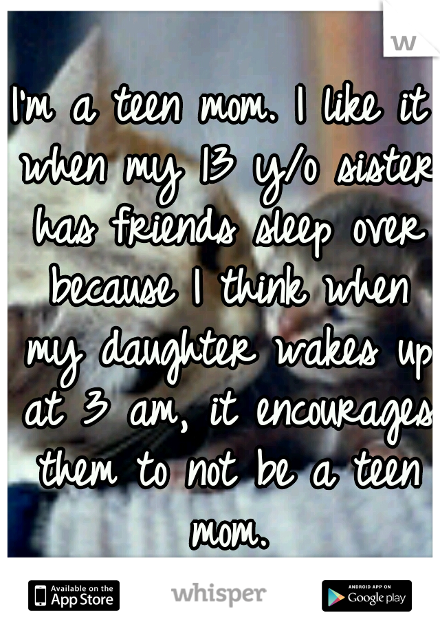 I'm a teen mom. I like it when my 13 y/o sister has friends sleep over because I think when my daughter wakes up at 3 am, it encourages them to not be a teen mom.