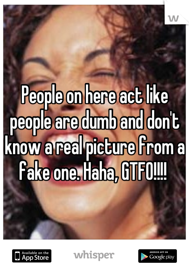 People on here act like people are dumb and don't know a real picture from a fake one. Haha, GTFO!!!! 