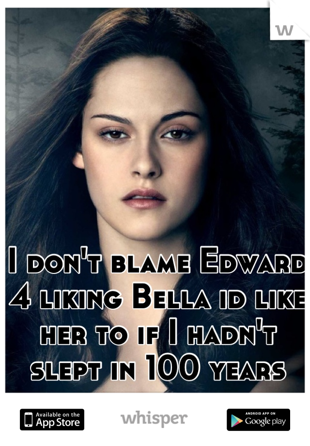 I don't blame Edward 4 liking Bella id like her to if I hadn't slept in 100 years