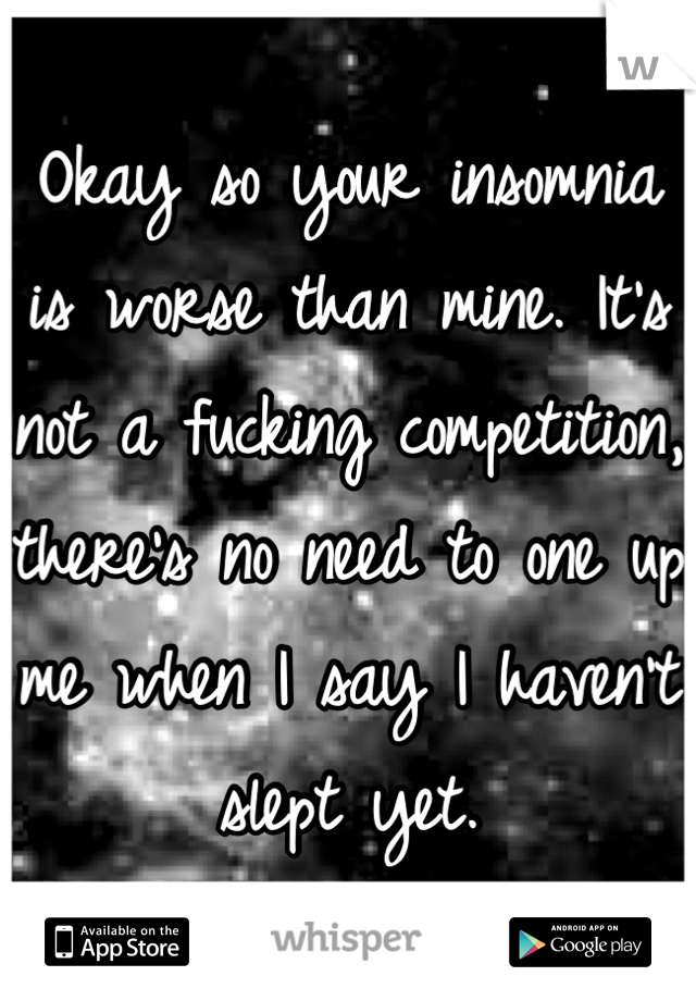 Okay so your insomnia is worse than mine. It's not a fucking competition, there's no need to one up me when I say I haven't slept yet.