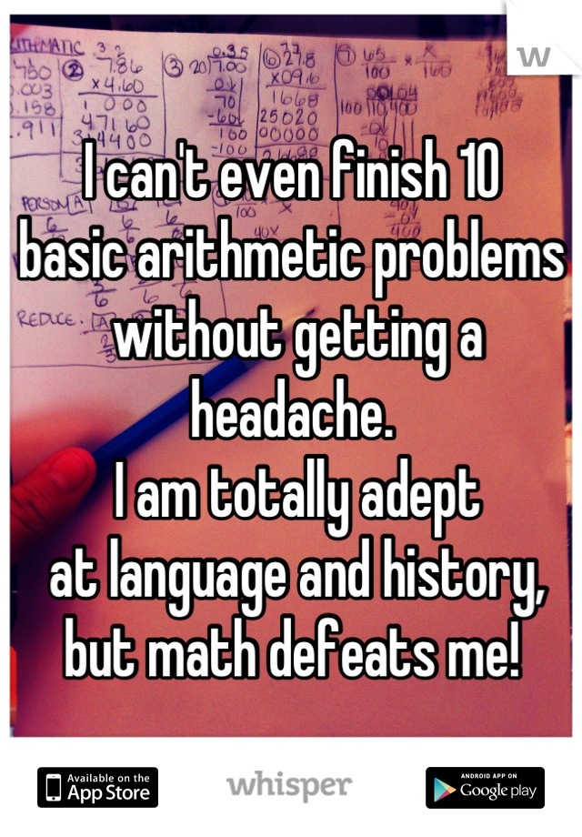 I can't even finish 10 
basic arithmetic problems
 without getting a headache.
 I am totally adept
 at language and history,
 but math defeats me! 