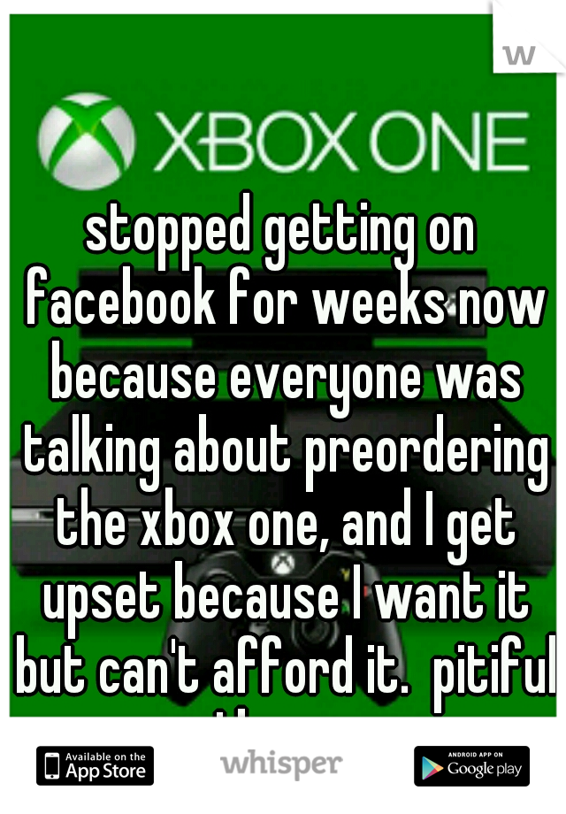 stopped getting on facebook for weeks now because everyone was talking about preordering the xbox one, and I get upset because I want it but can't afford it.  pitiful I know.