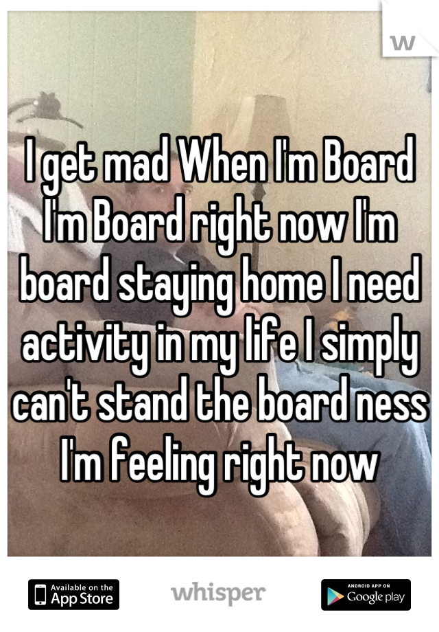 I get mad When I'm Board I'm Board right now I'm board staying home I need activity in my life I simply can't stand the board ness I'm feeling right now