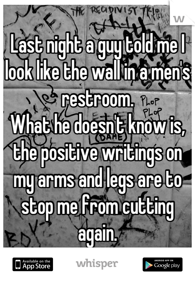 Last night a guy told me I look like the wall in a men's restroom. 
What he doesn't know is, the positive writings on my arms and legs are to stop me from cutting again.