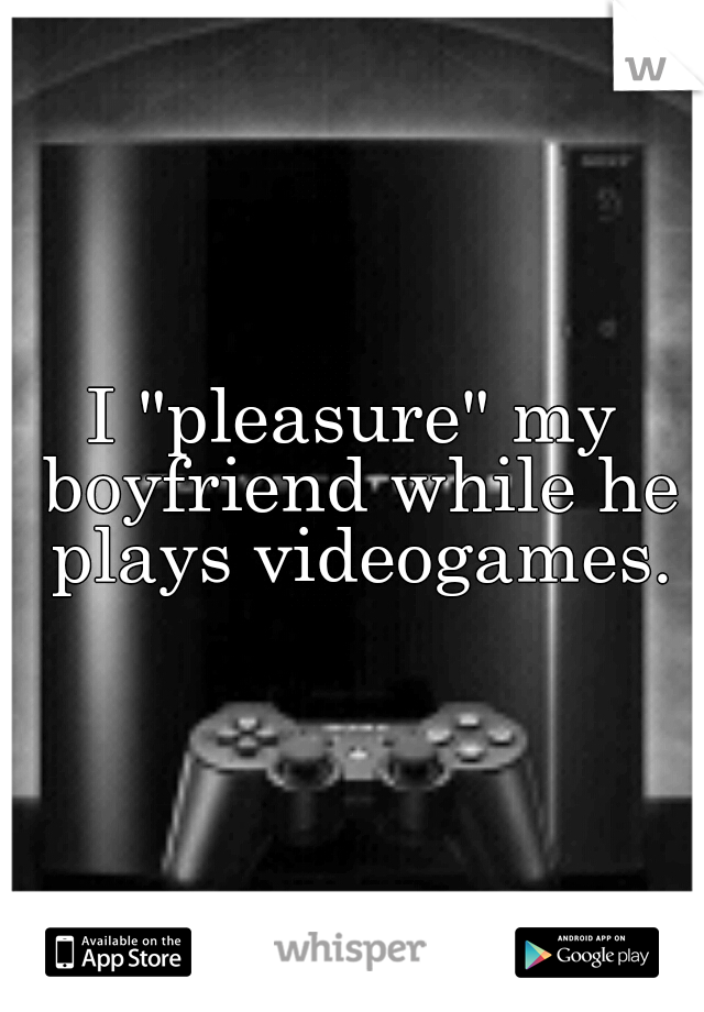 I "pleasure" my boyfriend while he plays videogames.