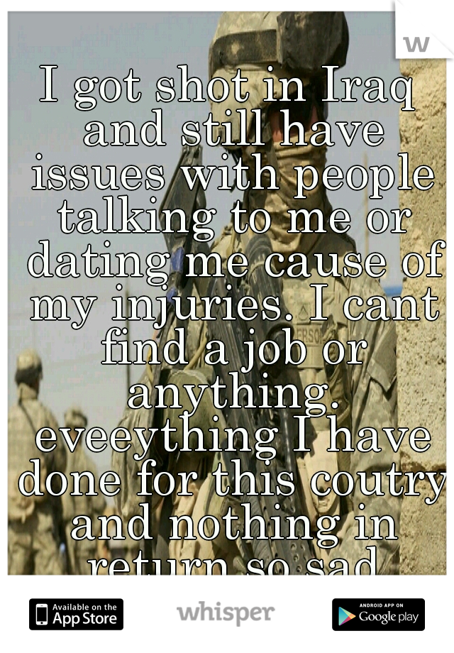 I got shot in Iraq and still have issues with people talking to me or dating me cause of my injuries. I cant find a job or anything. eveeything I have done for this coutry and nothing in return so sad