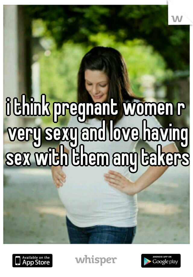 i think pregnant women r very sexy and love having sex with them any takers