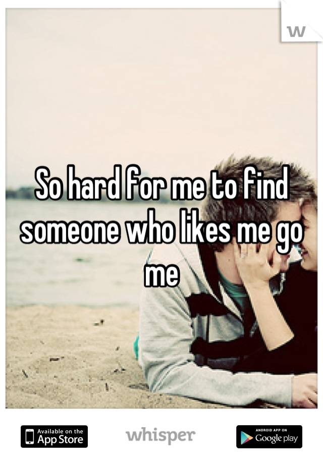 So hard for me to find someone who likes me go me