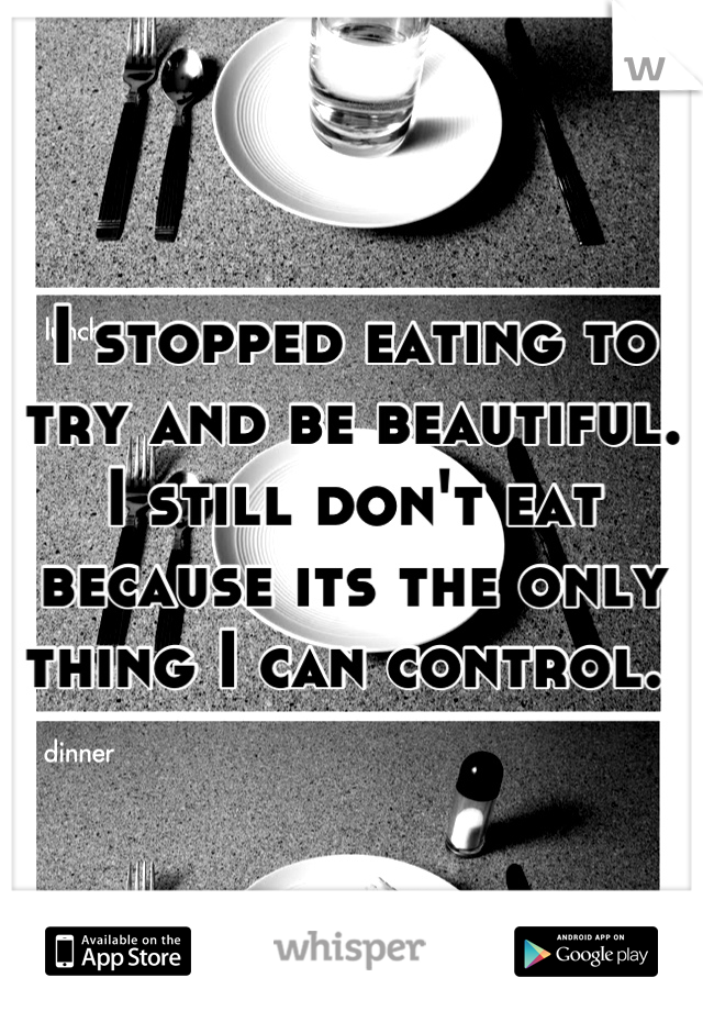 I stopped eating to try and be beautiful. I still don't eat because its the only thing I can control. 