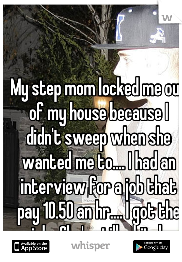 My step mom locked me out of my house because I didn't sweep when she wanted me to.... I had an interview for a job that pay 10.50 an hr.... I got the job.. She's still a bitch