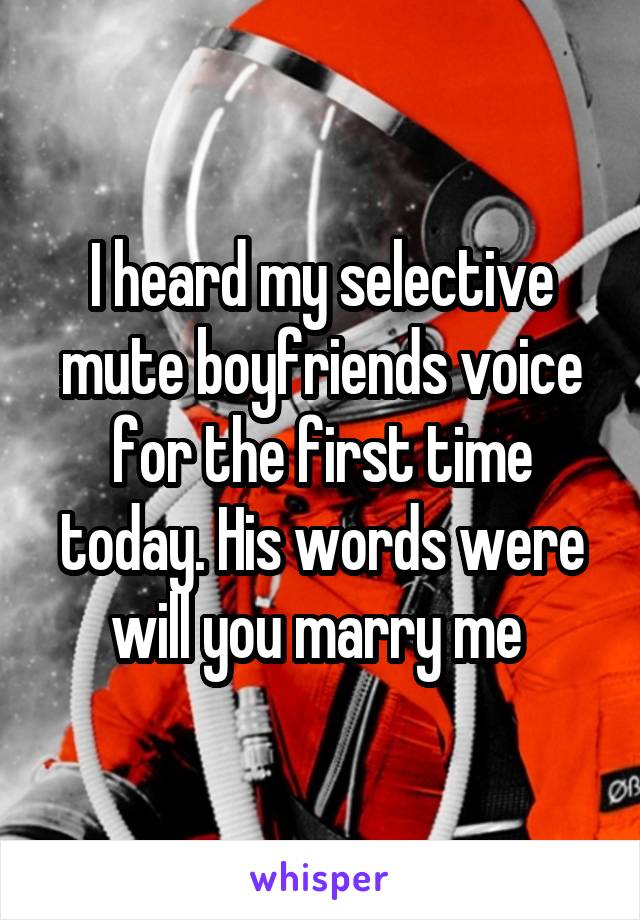I heard my selective mute boyfriends voice for the first time today. His words were will you marry me 