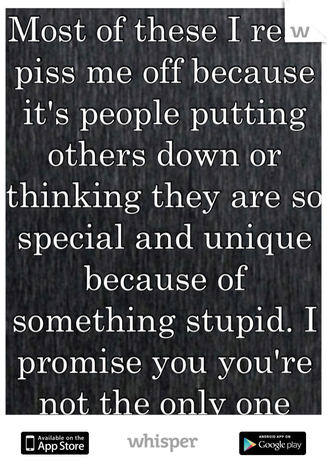 Most of these I read piss me off because it's people putting others down or thinking they are so special and unique because of something stupid. I promise you you're not the only one that  does that. 