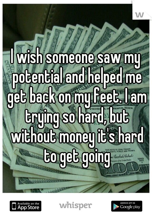 I wish someone saw my potential and helped me get back on my feet. I am trying so hard, but without money it's hard to get going