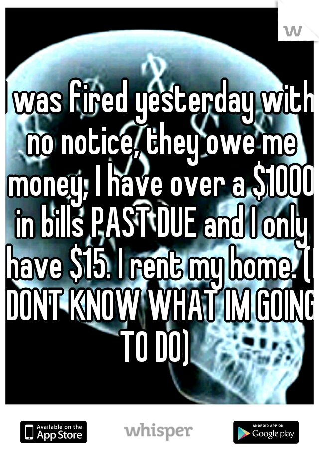 I was fired yesterday with no notice, they owe me money, I have over a $1000 in bills PAST DUE and I only have $15. I rent my home. (I DONT KNOW WHAT IM GOING TO DO)  