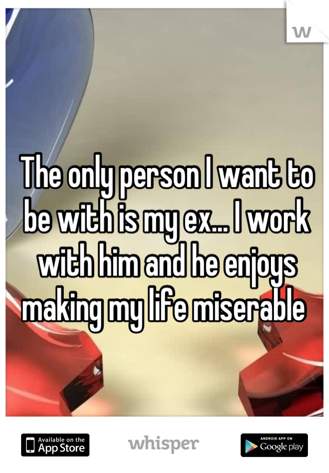 The only person I want to be with is my ex... I work with him and he enjoys making my life miserable 