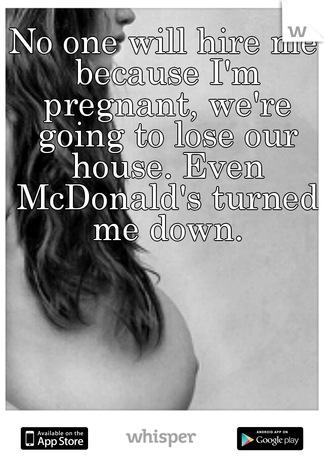 No one will hire me because I'm pregnant, we're going to lose our house. Even McDonald's turned me down.