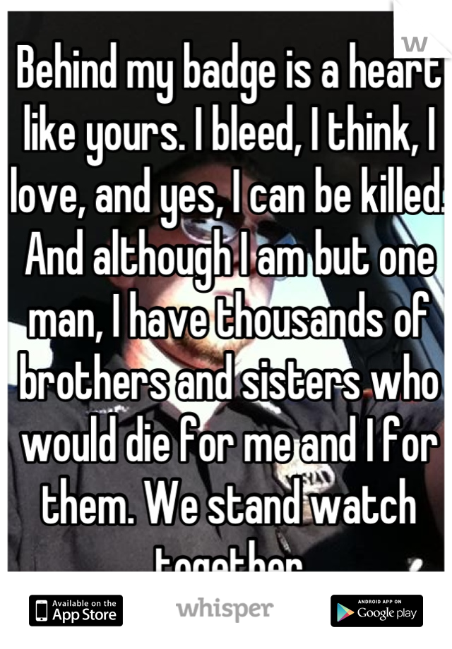 Behind my badge is a heart like yours. I bleed, I think, I love, and yes, I can be killed. And although I am but one man, I have thousands of brothers and sisters who would die for me and I for them. We stand watch together
