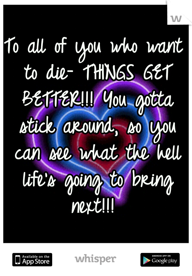 To all of you who want to die- THINGS GET BETTER!!! You gotta stick around, so you can see what the hell life's going to bring next!!! 