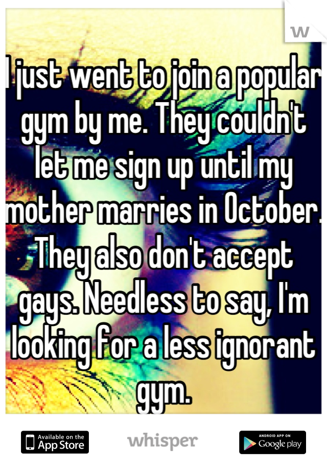 I just went to join a popular gym by me. They couldn't  let me sign up until my mother marries in October.  They also don't accept gays. Needless to say, I'm looking for a less ignorant gym.