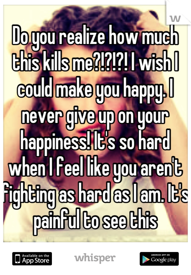 Do you realize how much this kills me?!?!?! I wish I could make you happy. I never give up on your happiness! It's so hard when I feel like you aren't fighting as hard as I am. It's painful to see this