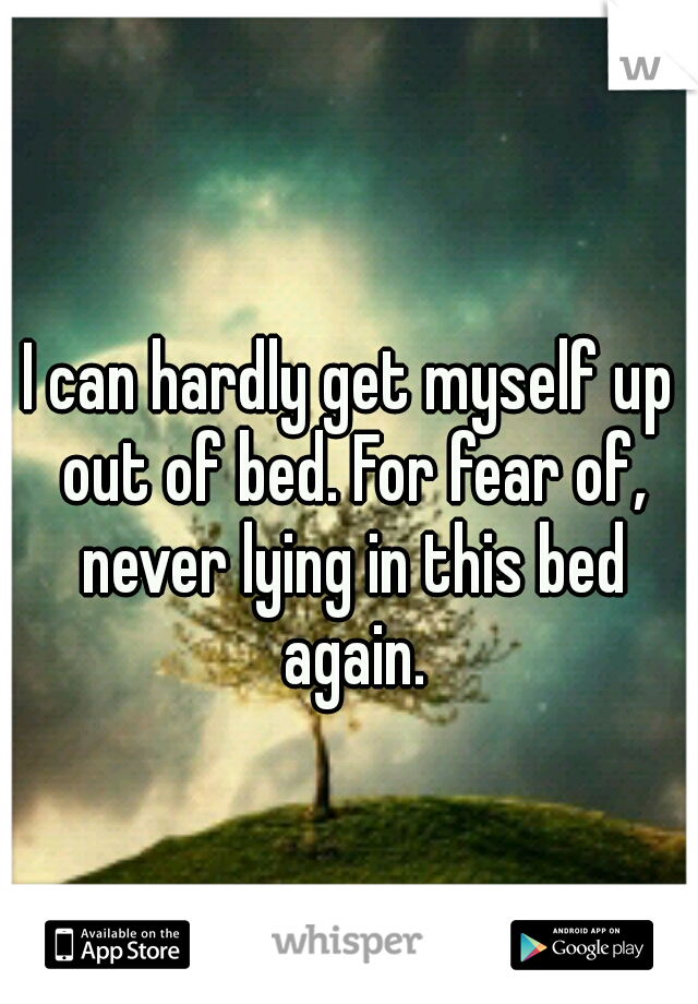 I can hardly get myself up out of bed. For fear of, never lying in this bed again.