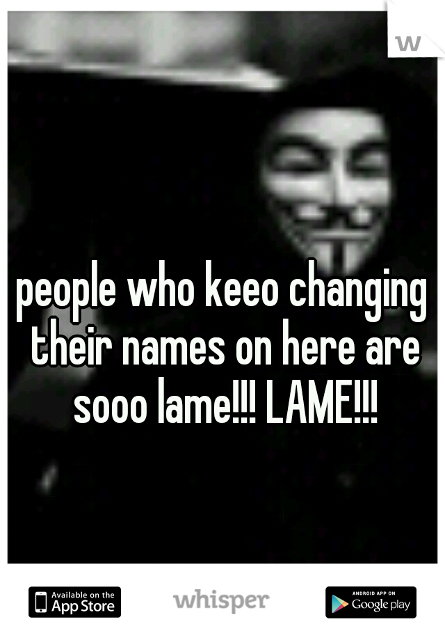 people who keeo changing their names on here are sooo lame!!! LAME!!!