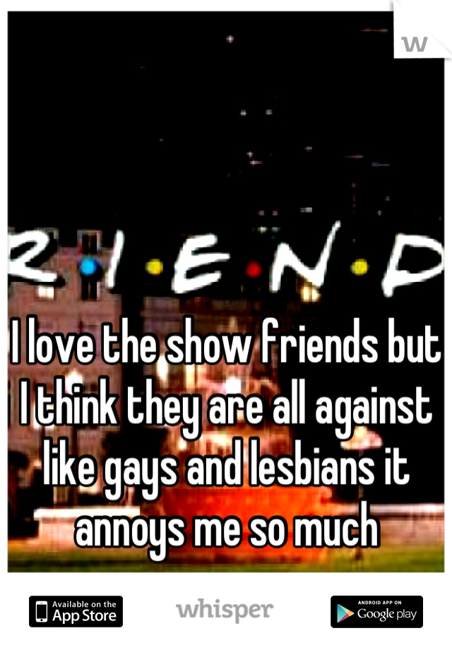 I love the show friends but I think they are all against like gays and lesbians it annoys me so much