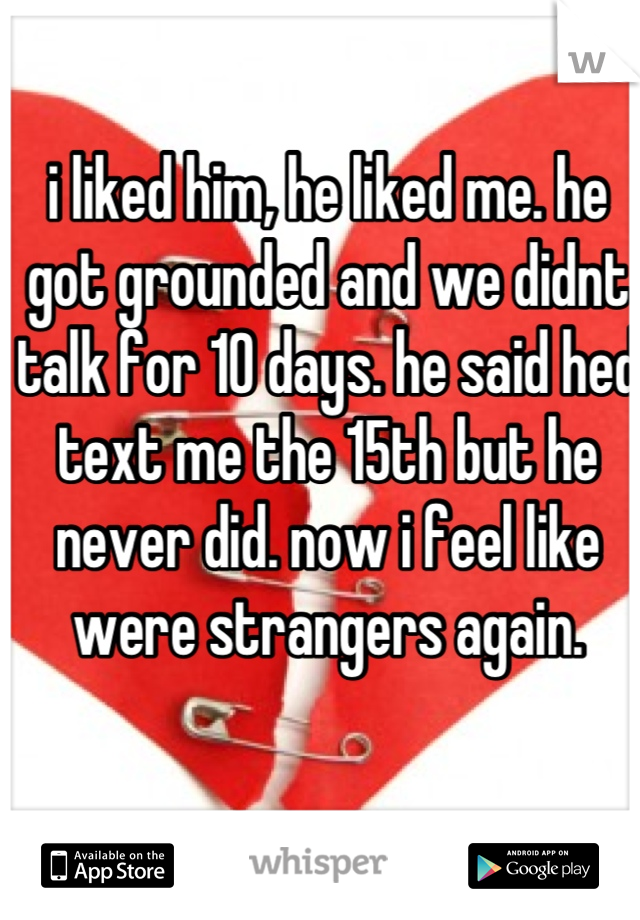 i liked him, he liked me. he got grounded and we didnt talk for 10 days. he said hed text me the 15th but he never did. now i feel like were strangers again.