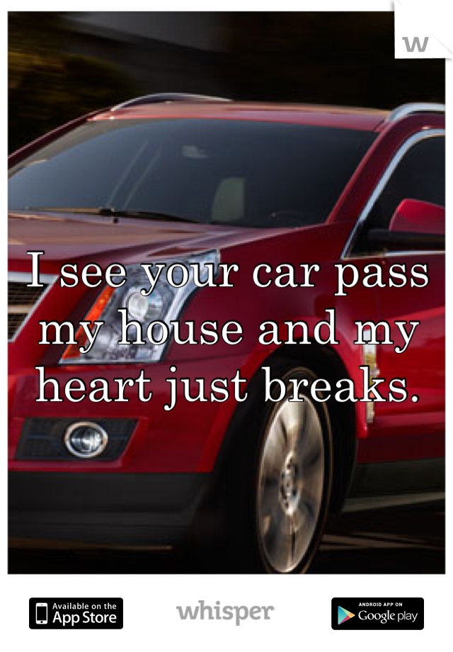 I see your car pass my house and my heart just breaks.