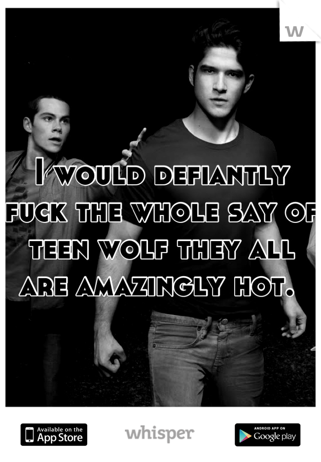 I would defiantly fuck the whole say of teen wolf they all are amazingly hot. 