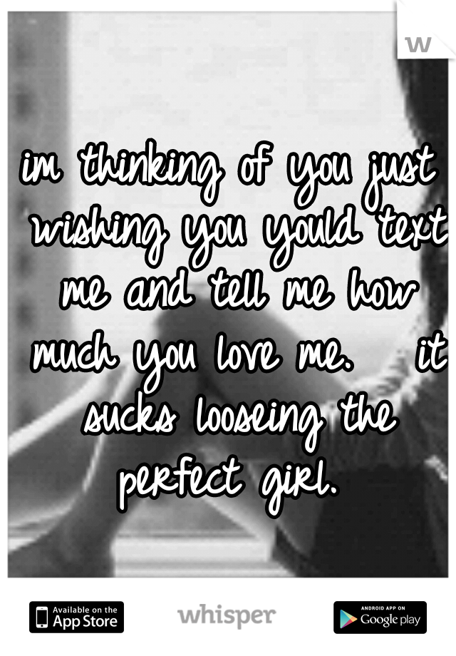 im thinking of you just wishing you yould text me and tell me how much you love me. 

it sucks looseing the perfect girl. 