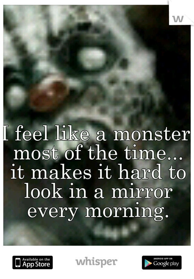 I feel like a monster most of the time... it makes it hard to look in a mirror every morning.